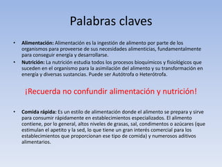 Palabras claves
• Alimentación: Alimentación es la ingestión de alimento por parte de los
organismos para proveerse de sus necesidades alimenticias, fundamentalmente
para conseguir energía y desarrollarse.
• Nutrición: La nutrición estudia todos los procesos bioquímicos y fisiológicos que
suceden en el organismo para la asimilación del alimento y su transformación en
energía y diversas sustancias. Puede ser Autótrofa o Heterótrofa.
¡Recuerda no confundir alimentación y nutrición!
• Comida rápida: Es un estilo de alimentación donde el alimento se prepara y sirve
para consumir rápidamente en establecimientos especializados. El alimento
contiene, por lo general, altos niveles de grasas, sal, condimentos o azúcares (que
estimulan el apetito y la sed, lo que tiene un gran interés comercial para los
establecimientos que proporcionan ese tipo de comida) y numerosos aditivos
alimentarios.
 