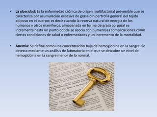 • La obesidad: Es la enfermedad crónica de origen multifactorial prevenible que se
caracteriza por acumulación excesiva de grasa o hipertrofia general del tejido
adiposo en el cuerpo; es decir cuando la reserva natural de energía de los
humanos y otros mamíferos, almacenada en forma de grasa corporal se
incrementa hasta un punto donde se asocia con numerosas complicaciones como
ciertas condiciones de salud o enfermedades y un incremento de la mortalidad.
• Anemia: Se define como una concentración baja de hemoglobina en la sangre. Se
detecta mediante un análisis de laboratorio en el que se descubre un nivel de
hemoglobina en la sangre menor de lo normal.
 