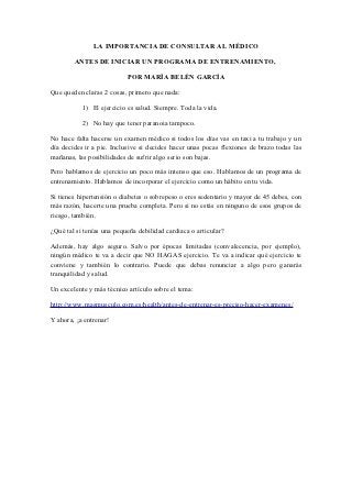 LA IMPORTANCIA DE CONSULTAR AL MÉDICO

        ANTES DE INICIAR UN PROGRAMA DE ENTRENAMIENTO,

                           POR MARÍA BELÉN GARCÍA

Que queden claras 2 cosas, primero que nada:

           1) El ejercicio es salud. Siempre. Toda la vida.

           2) No hay que tener paranoia tampoco.

No hace falta hacerse un examen médico si todos los días vas en taxi a tu trabajo y un
día decides ir a pie. Inclusive si decides hacer unas pocas flexiones de brazo todas las
mañanas, las posibilidades de sufrir algo serio son bajas.

Pero hablamos de ejercicio un poco más intenso que eso. Hablamos de un programa de
entrenamiento. Hablamos de incorporar el ejercicio como un hábito en tu vida.

Si tienes hipertensión o diabetes o sobrepeso o eres sedentario y mayor de 45 debes, con
más razón, hacerte una prueba completa. Pero si no estás en ninguno de esos grupos de
riesgo, también.

¿Qué tal si tenías una pequeña debilidad cardiaca o articular?

Además, hay algo seguro. Salvo por épocas limitadas (convalecencia, por ejemplo),
ningún médico te va a decir que NO HAGAS ejercicio. Te va a indicar qué ejercicio te
conviene y también lo contrario. Puede que debas renunciar a algo pero ganarás
tranquilidad y salud.

Un excelente y más técnico artículo sobre el tema:

http://www.masmusculo.com.es/health/antes-de-entrenar-es-preciso-hacer-examenes/

Y ahora, ¡a entrenar!
 