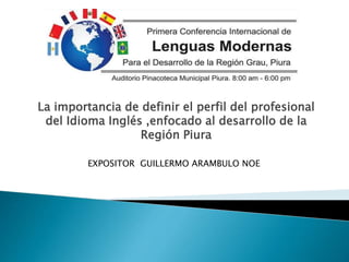 La importancia de definir el perfil del profesional
del Idioma Inglés ,enfocado al desarrollo de la
Región Piura
EXPOSITOR GUILLERMO ARAMBULO NOE
 