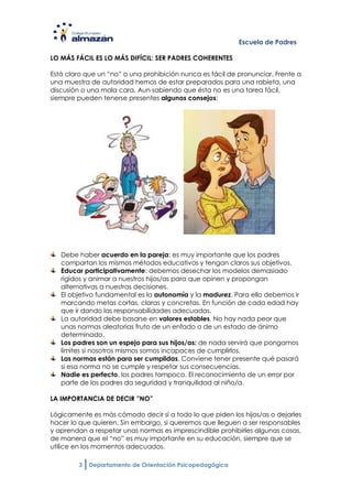 Escuela de Padres

LO MÁS FÁCIL ES LO MÁS DIFÍCIL: SER PADRES COHERENTES

Está claro que un “no” o una prohibición nunca es fácil de pronunciar. Frente a
una muestra de autoridad hemos de estar preparados para una rabieta, una
discusión o una mala cara. Aun sabiendo que ésta no es una tarea fácil,
siempre pueden tenerse presentes algunos consejos:




   Debe haber acuerdo en la pareja: es muy importante que los padres
   compartan los mismos métodos educativos y tengan claros sus objetivos.
   Educar participativamente: debemos desechar los modelos demasiado
   rígidos y animar a nuestros hijos/as para que opinen y propongan
   alternativas a nuestras decisiones.
   El objetivo fundamental es la autonomía y la madurez. Para ello debemos ir
   marcando metas cortas, claras y concretas. En función de cada edad hay
   que ir dando las responsabilidades adecuadas.
   La autoridad debe basarse en valores estables. No hay nada peor que
   unas normas aleatorias fruto de un enfado o de un estado de ánimo
   determinado.
   Los padres son un espejo para sus hijos/as: de nada servirá que pongamos
   límites si nosotros mismos somos incapaces de cumplirlos.
   Las normas están para ser cumplidas. Conviene tener presente qué pasará
   si esa norma no se cumple y respetar sus consecuencias.
   Nadie es perfecto, los padres tampoco. El reconocimiento de un error por
   parte de los padres da seguridad y tranquilidad al niño/a.

LA IMPORTANCIA DE DECIR ”NO”

Lógicamente es más cómodo decir sí a todo lo que piden los hijos/as o dejarles
hacer lo que quieren. Sin embargo, si queremos que lleguen a ser responsables
y aprendan a respetar unas normas es imprescindible prohibirles algunas cosas,
de manera que el “no” es muy importante en su educación, siempre que se
utilice en los momentos adecuados.

         3   Departamento de Orientación Psicopedagógica
 