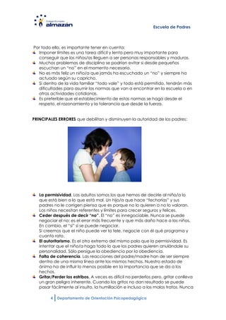 Escuela de Padres



Por todo ello, es importante tener en cuenta:
  Imponer límites es una tarea difícil y lenta pero muy importante para
  conseguir que los niños/as lleguen a ser personas responsables y maduras.
  Muchos problemas de disciplina se podrían evitar si desde pequeños
  escuchan un “no” en el momento necesario.
  No es más feliz un niño/a que jamás ha escuchado un “no” y siempre ha
  actuado según su capricho.
  Si dentro de la vida familiar “todo vale” y todo está permitido, tendrán más
  dificultades para asumir las normas que van a encontrar en la escuela o en
  otras actividades cotidianas.
  Es preferible que el establecimiento de estas normas se haga desde el
  respeto, el razonamiento y la tolerancia que desde la fuerza.


PRINCIPALES ERRORES que debilitan y disminuyen la autoridad de los padres:




   La permisividad. Los adultos somos los que hemos de decirle al niño/a lo
   que está bien o lo que está mal. Un hijo/a que hace “fechorías” y sus
   padres no le corrigen piensa que es porque no lo quieren o no lo valoran.
   Los niños necesitan referentes y límites para crecer seguros y felices.
   Ceder después de decir “no”. El “no” es innegociable. Nunca se puede
   negociar el no; es el error más frecuente y que más daño hace a los niños.
   En cambio, el “sí” sí se puede negociar.
   Si creemos que el niño puede ver la tele, negocie con él qué programa y
   cuanto rato.
   El autoritarismo. Es el otro extremo del mismo palo que la permisividad. Es
   intentar que el niño/a haga todo lo que los padres quieren anulándole su
   personalidad. Sólo persigue la obediencia por la obediencia.
   Falta de coherencia. Las reacciones del padre/madre han de ser siempre
   dentro de una misma línea ante los mismos hechos. Nuestro estado de
   ánimo ha de influir lo menos posible en la importancia que se da a los
   hechos.
   Gritar/Perder los estribos. A veces es difícil no perderlos pero, gritar conlleva
   un gran peligro inherente. Cuando los gritos no dan resultado se puede
   pasar fácilmente al insulto, la humillación e incluso a los malos tratos. Nunca

         4   Departamento de Orientación Psicopedagógica
 