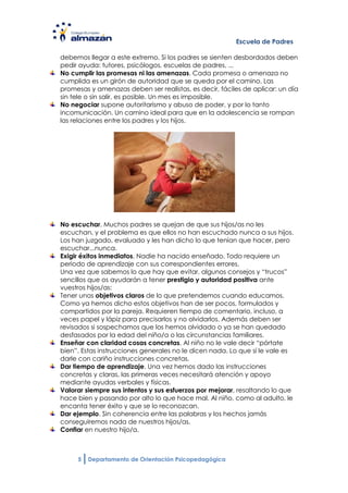 Escuela de Padres

debemos llegar a este extremo. Si los padres se sienten desbordados deben
pedir ayuda: tutores, psicólogos, escuelas de padres, ...
No cumplir las promesas ni las amenazas. Cada promesa o amenaza no
cumplida es un girón de autoridad que se queda por el camino. Las
promesas y amenazas deben ser realistas, es decir, fáciles de aplicar: un día
sin tele o sin salir, es posible. Un mes es imposible.
No negociar supone autoritarismo y abuso de poder, y por lo tanto
incomunicación. Un camino ideal para que en la adolescencia se rompan
las relaciones entre los padres y los hijos.




No escuchar. Muchos padres se quejan de que sus hijos/as no les
escuchan, y el problema es que ellos no han escuchado nunca a sus hijos.
Los han juzgado, evaluado y les han dicho lo que tenían que hacer, pero
escuchar...nunca.
Exigir éxitos inmediatos. Nadie ha nacido enseñado. Todo requiere un
periodo de aprendizaje con sus correspondientes errores.
Una vez que sabemos lo que hay que evitar, algunos consejos y “trucos”
sencillos que os ayudarán a tener prestigio y autoridad positiva ante
vuestros hijos/as:
Tener unos objetivos claros de lo que pretendemos cuando educamos.
Como ya hemos dicho estos objetivos han de ser pocos, formulados y
compartidos por la pareja. Requieren tiempo de comentario, incluso, a
veces papel y lápiz para precisarlos y no olvidarlos. Además deben ser
revisados si sospechamos que los hemos olvidado o ya se han quedado
desfasados por la edad del niño/a o las circunstancias familiares.
Enseñar con claridad cosas concretas. Al niño no le vale decir “pórtate
bien”. Estas instrucciones generales no le dicen nada. Lo que sí le vale es
darle con cariño instrucciones concretas.
Dar tiempo de aprendizaje. Una vez hemos dado las instrucciones
concretas y claras, las primeras veces necesitará atención y apoyo
mediante ayudas verbales y físicas.
Valorar siempre sus intentos y sus esfuerzos por mejorar, resaltando lo que
hace bien y pasando por alto lo que hace mal. Al niño, como al adulto, le
encanta tener éxito y que se lo reconozcan.
Dar ejemplo. Sin coherencia entre las palabras y los hechos jamás
conseguiremos nada de nuestros hijos/as.
Confiar en nuestro hijo/a.



     5   Departamento de Orientación Psicopedagógica
 