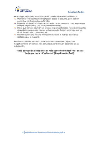 Escuela de Padres

En el hogar, el papel y la actitud de los padres debe ir encaminado a:
   Mantener y reforzar las normas fijadas desde la escuela, pues deben
   encontrar continuidad en la familia.
   Respetar y tolerar las formas de proceder de los maestros, pues seguro que
   siempre responden a una finalidad determinada.
   Dejar que los hijos asuman sus propias responsabilidades. Nunca protegerlos
   de problemas que ellos mismos se han creado. Deben aprender que sus
   actos tienen unas consecuencias.
   No menospreciar y mucho menos desautorizar el trabajo educativo
   realizado por el maestro.

El conflicto o la discrepancia entre la familia y la escuela repercute
negativamente en los hijos y es perjudicial para el buen desarrollo de su
educación.

  “En la educación de los niños es más conveniente decir “no” en voz
           baja que decir “sí” gritando” (Ángel Jordán Goñi).




         8   Departamento de Orientación Psicopedagógica
 