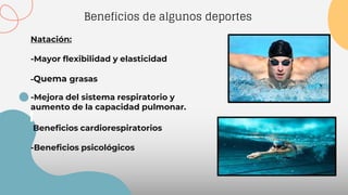 Beneficios de algunos deportes
Natación:
-Mayor flexibilidad y elasticidad
-Quema grasas
-Mejora del sistema respiratorio y
aumento de la capacidad pulmonar.
Beneficios cardiorespiratorios
-Beneficios psicológicos
 