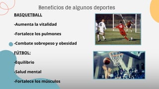 Beneficios de algunos deportes
BASQUETBALL
-Aumenta la vitalidad
-Fortalece los pulmones
-Combate sobrepeso y obesidad
FÚTBOL:
-Equilibrio
-Salud mental
-Fortalece los músculos
 