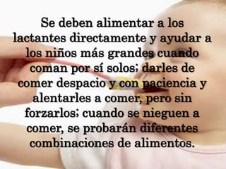 Se deben alimentar a los lactantes directamente y ayudar a los niños más grandes cuando coman por sí solos; darles de comer despacio y con paciencia y alentarles a comer, pero sin forzarlos; cuando se nieguen a comer, se probarán diferentes combinaciones de alimentos.