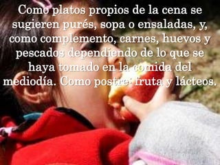 Como platos propios de la cena se sugieren purés, sopa o ensaladas, y, como complemento, carnes, huevos y pescados dependiendo de lo que se haya tomado en la comida del mediodía. Como postre: fruta y lácteos.