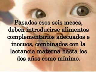 Pasados esos seis meses, deben introducirse alimentos complementarios adecuados e inocuos, combinados con la lactancia materna hasta los dos años como mínimo.