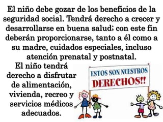 El niño debe gozar de los beneficios de la seguridad social. Tendrá derecho a crecer y desarrollarse en buena salud; con este fin deberán proporcionarse, tanto a él como a su madre, cuidados especiales, incluso atención prenatal y postnatal. El niño tendrá derecho a disfrutar de alimentación, vivienda, recreo y servicios médicos adecuados.