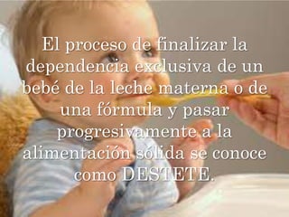 El proceso de finalizar la dependencia exclusiva de un bebé de la leche materna o de una fórmula y pasar progresivamente a la alimentación sólida se conoce como DESTETE.