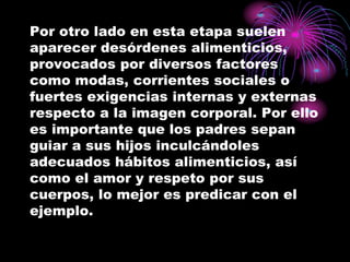Por otro lado en esta etapa suelen
aparecer desórdenes alimenticios,
provocados por diversos factores
como modas, corrientes sociales o
fuertes exigencias internas y externas
respecto a la imagen corporal. Por ello
es importante que los padres sepan
guiar a sus hijos inculcándoles
adecuados hábitos alimenticios, así
como el amor y respeto por sus
cuerpos, lo mejor es predicar con el
ejemplo.
 