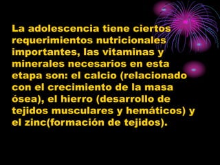 La adolescencia tiene ciertos
requerimientos nutricionales
importantes, las vitaminas y
minerales necesarios en esta
etapa son: el calcio (relacionado
con el crecimiento de la masa
ósea), el hierro (desarrollo de
tejidos musculares y hemáticos) y
el zinc(formación de tejidos).
 