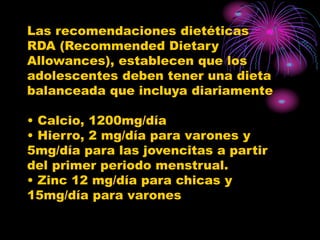 Las recomendaciones dietéticas
RDA (Recommended Dietary
Allowances), establecen que los
adolescentes deben tener una dieta
balanceada que incluya diariamente
• Calcio, 1200mg/día
• Hierro, 2 mg/día para varones y
5mg/día para las jovencitas a partir
del primer periodo menstrual.
• Zinc 12 mg/día para chicas y
15mg/día para varones
 