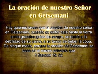 Hay quienes creen que la oración de nuestro señor
en Getsemaní, cuando su sudor caía hasta la tierra
como grandes gotas de sangre, se debió a la
debilidad de su carne, a su temor de beber la copa.
De ningún modo, porque la oración de Getsemaní se
basa en el mismo principio que
1 Samuel 15: 22

 