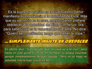 Es la suprema oración en la cual nuestro Señor
manifiesta su obediencia a la autoridad de Dios. Más
que su sacrificio en la cruz, nuestro Señor prefiere
obedecer a la autoridad de Dios. Con fervor, ora
para saber cuál es la voluntad de su Padre. No dice:
"Quiero ser crucificado; tengo que beber la copa."

 