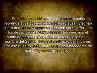 En Mateo 7:21-23 vemos que nuestro señor
reprende a los que en su nombre profetizan y echan
fuera demonios y hacen muchos milagros. ¿Por qué
los desaprueba? Porque hacen de sí mismos el
punto de partida; ellos mismos hacen cosas en el
nombre del Señor. Esta es la actividad de la carne.
Por eso nuestro Señor afirma que son hacedores de
maldad y no obreros suyos.

 