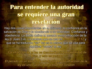 Hay dos cosas importantes en el universo: la confianza en la
salvación de Dios y la obediencia a su autoridad. Confianza y
obediencia. La Biblia define el pecado como infracción de la
ley (l Juan 3.4). La palabra que se usa en Romanos 2:12 y
que se ha traducido "sin" ley es la misma que se usa para
significar "contra" la ley.
La infracción de la ley es desobediencia a la autoridad de
Dios, y esto es pecado.
El pecado es un asunto de conducta; pero la infracción de la
ley es una cuestión de actitud del corazón

 