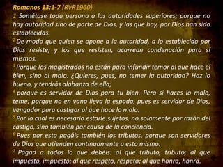 Romanos 13:1-7 (RVR1960)
1 Sométase toda persona a las autoridades superiores; porque no
hay autoridad sino de parte de Dios, y las que hay, por Dios han sido
establecidas.
2 De modo que quien se opone a la autoridad, a lo establecido por
Dios resiste; y los que resisten, acarrean condenación para sí
mismos.
3 Porque los magistrados no están para infundir temor al que hace el
bien, sino al malo. ¿Quieres, pues, no temer la autoridad? Haz lo
bueno, y tendrás alabanza de ella;
4 porque es servidor de Dios para tu bien. Pero si haces lo malo,
teme; porque no en vano lleva la espada, pues es servidor de Dios,
vengador para castigar al que hace lo malo.
5 Por lo cual es necesario estarle sujetos, no solamente por razón del
castigo, sino también por causa de la conciencia.
6 Pues por esto pagáis también los tributos, porque son servidores
de Dios que atienden continuamente a esto mismo.
7 Pagad a todos lo que debéis: al que tributo, tributo; al que
impuesto, impuesto; al que respeto, respeto; al que honra, honra.

 