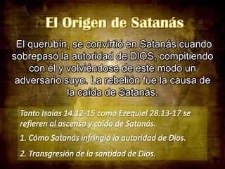 El querubín, se convirtió en Satanás cuando
sobrepasó la autoridad de DlOS, compitiendo
con él y volviéndose de este modo un
adversario suyo. La rebelión fue la causa de
la caída de Satanás.

 