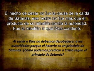 El hecho de pecar no fue la causa de la caída
de Satanás; ese hecho no fue más que el
producto de su rebelión contra la autoridad.
Fue la rebelión lo que Dios condenó.

 