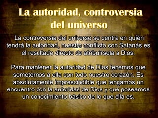 La controversia del universo se centra en quién
tendrá la autoridad, nuestro conflicto con Satanás es
el resultado directo de atribuírsela a Dios.
Para mantener la autoridad de Dios tenemos que
someternos a ella con todo nuestro corazón. Es
absolutamente imprescindible que tengamos un
encuentro con la autoridad de Dios y que poseamos
un conocimiento básico de lo que ella es.

 
