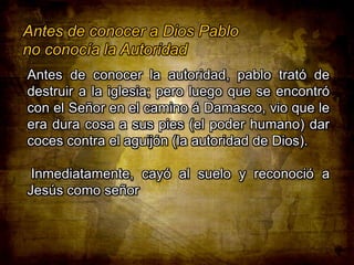 Antes de conocer a Dios Pablo
no conocía la Autoridad
Antes de conocer la autoridad, pablo trató de
destruir a la iglesia; pero luego que se encontró
con el Señor en el camino á Damasco, vio que le
era dura cosa a sus pies (el poder humano) dar
coces contra el aguijón (la autoridad de Dios).
Inmediatamente, cayó al suelo y reconoció a
Jesús como señor

 