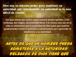 Dios usa su máximo poder para mantener su
autoridad; por consiguiente, su autoridad es lo más
difícil de resistir.
Los que somos tan justos según nuestra propia opinión, y sin
embargo, tan ciegos, necesitamos tener a lo menos una vez en la
vida un encuentro con la autoridad de Dios para que seamos
quebrantados hasta la sumisión y comencemos así a aprender la
obediencia a su autoridad.

 
