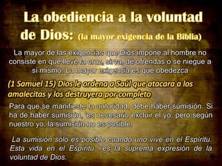La mayor de las exigencias que Dios impone al hombre no
consiste en que lleve la cruz, sirva, dé ofrendas o se niegue a
sí mismo. La mayor exigencia es que obedezca

Para que se manifieste la autoridad, debe haber sumisión. Si
ha de haber sumisión, 'es necesario excluir el yo; pero según
nuestro yo, la sumisión no es posible.
La sumisión sólo es posible cuando uno vive en el Espíritu.
Esta vida en el Espíritu es la suprema expresión de la
voluntad de Dios.

 