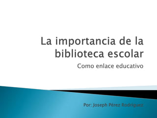 La importancia de la biblioteca escolar  Como enlace educativo Por: Joseph Pérez Rodríguez 