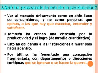 ¿Qué ha provocado la era de la producción? Ver al mercado únicamente como un sitio lleno de consumidores, y no como personas que  opinan, a las que hay que escuchar, entender y satisfacer. También ha creado una obsesión por la productividad y el logro (desarrollo cuantitativo). Esto ha obligando a las instituciones a mirar solo hacia adentro. Por último, ha fomentado una concepción fragmentada, con departamentos o direcciones contiguas   que se ignoran o se hacen la guerra. 