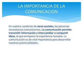 En nuestra condición de seres sociales, las personas
necesitamos comunicarnos. La comunicación permite
transmitir información e intercambiar o compartir
ideas, lo que enriquece la experiencia humana. La
comunicación es de vital importancia para desarrollar
nuestras potencialidades.
LA IMPORTANCIA DE LA
COMUNICACION
 