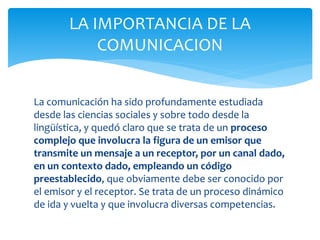 La comunicación ha sido profundamente estudiada
desde las ciencias sociales y sobre todo desde la
lingüística, y quedó claro que se trata de un proceso
complejo que involucra la figura de un emisor que
transmite un mensaje a un receptor, por un canal dado,
en un contexto dado, empleando un código
preestablecido, que obviamente debe ser conocido por
el emisor y el receptor. Se trata de un proceso dinámico
de ida y vuelta y que involucra diversas competencias.
LA IMPORTANCIA DE LA
COMUNICACION
 