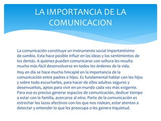 La comunicación constituye un instrumento social importantísimo
de cambio. Esta hace posible influir en las ideas y los sentimientos de
los demás. A quienes pueden comunicarse con soltura les resulta
mucho más fácil desenvolverse en todos los órdenes de la vida.
Hoy en día se hace mucho hincapié en la importancia de la
comunicación entre padres e hijos. Es fundamental hablar con los hijos
y sobre todo escucharlos, para hacer de ellos adultos seguros y
desenvueltos, aptos para vivir en un mundo cada vez más exigente.
Para eso es preciso generar espacios de comunicación, dedicar tiempo
a estar con la familia, acercarse al otro. Parte de la comunicación es
estrechar los lazos afectivos con los que nos rodean, estar atentos a
detectar y entender lo que les preocupa o les genera inquietud.
LA IMPORTANCIA DE LA
COMUNICACION
 