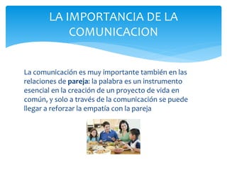 La comunicación es muy importante también en las
relaciones de pareja: la palabra es un instrumento
esencial en la creación de un proyecto de vida en
común, y solo a través de la comunicación se puede
llegar a reforzar la empatía con la pareja
LA IMPORTANCIA DE LA
COMUNICACION
 