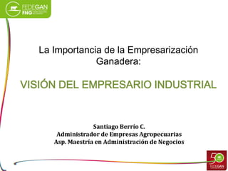 La Importancia de la Empresarización
Ganadera:

VISIÓN DEL EMPRESARIO INDUSTRIAL

Santiago Berrío C.
Administrador de Empresas Agropecuarias
Asp. Maestría en Administración de Negocios

 