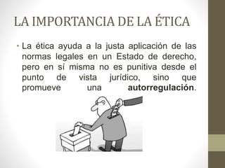 LA IMPORTANCIA DE LA ÉTICA
• La ética ayuda a la justa aplicación de las
normas legales en un Estado de derecho,
pero en sí misma no es punitiva desde el
punto de vista jurídico, sino que
promueve una autorregulación.
 