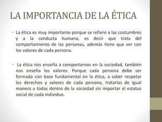 LA IMPORTANCIA DE LA ÉTICA
• La ética es muy importante porque se refiere a las costumbres
y a la conducta humana, es decir que trata del
comportamiento de las personas, además tiene que ver con
los valores de cada persona.
• La ética nos enseña a comportarnos en la sociedad, también
nos enseña los valores. Porque cada persona debe ser
formada con base fundamental en la ética, a saber respetar
los derechos y valores de cada persona, tratarlas de igual
manera a todas dentro de la sociedad sin importar el estatus
social de cada individuo.
 