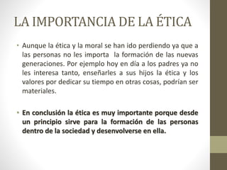 LA IMPORTANCIA DE LA ÉTICA
• Aunque la ética y la moral se han ido perdiendo ya que a
las personas no les importa la formación de las nuevas
generaciones. Por ejemplo hoy en día a los padres ya no
les interesa tanto, enseñarles a sus hijos la ética y los
valores por dedicar su tiempo en otras cosas, podrían ser
materiales.
• En conclusión la ética es muy importante porque desde
un principio sirve para la formación de las personas
dentro de la sociedad y desenvolverse en ella.
 