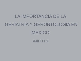 LA IMPORTANCIA DE LA
GERIATRIA Y GERONTOLOGIA EN
         MEXICO
          AJIFITTS
 