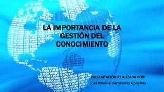 LA IMPORTANCIA DE LA
GESTIÓN DEL
CONOCIMIENTO
PRESENTACIÓN REALIZADA POR:
José Manuel Fernández González
 