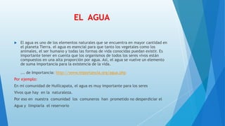 EL AGUA
 El agua es uno de los elementos naturales que se encuentra en mayor cantidad en
el planeta Tierra. el agua es esencial para que tanto los vegetales como los
animales, el ser humano y todas las formas de vida conocidas puedan existir. Es
importante tener en cuenta que los organismos de todos los seres vivos están
compuestos en una alta proporción por agua. Así, el agua se vuelve un elemento
de suma importancia para la existencia de la vida.
... de Importancia: http://www.importancia.org/agua.php
Por ejemplo:
En mi comunidad de Huillcapata, el agua es muy importante para los seres
Vivos que hay en la naturaleza.
Por eso en nuestra comunidad los comuneros han prometido no desperdiciar el
Agua y limpiarla el reservorio
 