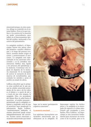 emocional porque, en estos asun-
tos, delega su cometido en el sis-
tema límbico. Esto es lo que con-
fiere a los centros de la emoción
un poder extraordinario para
influir en el funcionamiento glo-
bal del cerebro, incluyendo a los
centros del pensamiento.
La amígdala cerebral y el hipo-
campo fueron dos piezas clave
del primitivo «cerebro olfativo»
que, a lo largo del proceso evo-
lutivo, terminó dando origen al
córtex y posteriormente al neo-
córtex. La amígdala está espe-
cializada en las cuestiones emo-
cionales y se la considera una
estructura limbica muy ligada
a los procesos del aprendizaje y
la memoria. Constituye una es-
pecie de depósito de la memo-
ria emocional. Es la encargada
de activar la secreción de dosis
masivas de noradrenalina, que
estimula los sentidos y pone al
cerebro en estado de alerta.
LeDoux descubrió que la prime-
ra zona cerebral por la que pa-
san las señales sensoriales proce-
dentes de los ojos o de los oídos
es el tálamo y, a partir de ahí y
a través de una sola sinapsis, la
amígdala. Otra vía procedente
del tálamo lleva la señal hasta el
neocórtex –el cerebro pensante–,
permitiendo que la amígdala co-
mience a responder antes de que
el neocórtex haya ponderado la
información. Según LeDoux:
“anatómicamente hablando, el
sistema emocional puede actuar
independientemente del neocór-
tex. Existen ciertas reacciones y
recuerdos emocionales que tienen
lugar sin la menor participación
cognitiva consciente”.
La memoria emocional
Las opiniones inconscientes son
recuerdos emocionales que se
almacenan en la amígdala. El
hipocampo registra los hechos
puros, y la amígdala es la encar-
gada de registrar el «clima emo-
cional» que acompaña a estos
hechos. Para LeDoux: «el hipo-
campo es una estructura funda-
mental para reconocer un rostro
como el de su prima, pero es la
Más información
48
| INFORME
 