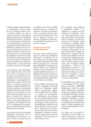 Cuando estamos emocionalmen-
te perturbados, solemos decir
que «no podemos pensar bien»
y permite explicar por qué la
tensión emocional prolongada
puede obstaculizar las facultades
intelectuales del niño y dificultar
así su capacidad de aprendizaje.
Los niños impulsivos y ansiosos,
a menudo desorganizados y pro-
blemáticos, parecen tener un es-
caso control prefrontal sobre sus
impulsos límbicos. Este tipo de
niños presenta un elevado riesgo
de problemas de fracaso escolar,
alcoholismo y delincuencia, pero
no tanto porque su potencial in-
telectual sea bajo sino porque su
control sobre su vida emocional
se halla severamente restringido.
Las emociones son importantes
para el ejercicio de la razón. En-
tre el sentir y el pensar, la emo-
ción guía nuestras decisiones, tra-
bajando con la mente racional y
capacitando –o incapacitando– al
pensamiento mismo. Del mismo
modo, el cerebro pensante des-
empeña un papel fundamental en
nuestras emociones, exceptuando
aquellos momentos en los que las
emociones se desbordan y el ce-
rebro emocional asume por com-
pleto el control de la situación.
En cierto modo, tenemos dos ce-
rebros y dos clases diferentes de
inteligencia: la inteligencia racio-
nal y la inteligencia emocional y
nuestro funcionamiento vital está
determinado por ambos.
Las características de la llamada
inteligencia emocional son: la
capacidad de motivarnos a no-
sotros mismos, de perseverar en
el empeño a pesar de las posibles
frustraciones, de controlar los
impulsos, de diferir las gratifica-
ciones, de regular nuestros pro-
pios estados de ánimo, de evitar
que la angustia interfiera con
nuestras facultades racionales y
la capacidad de empatizar y con-
fiar en los demás.
Inteligencia emocional y
Cociente Intelectual
No existe un test capaz de deter-
minar el «grado de inteligencia
emocional», a diferencia de lo
que ocurre con los test que miden
el cociente intelectual (CI). Jack
Block, psicólogo de la universi-
dad de Berkeley, ha utilizado una
medida similar a la inteligencia
emocional que él denomina «ca-
pacidad adaptativa del ego», es-
tableciendo dos tipos teóricamen-
te puros, aunque los rasgos más
sobresalientes difieren ligeramen-
te entre mujeres y hombres:
• 
«Los hombres que poseen una
elevada inteligencia emocional
suelen ser socialmente equili-
brados, extrovertidos, alegres,
poco predispuestos a la timidez
y a rumiar sus preocupacio-
nes. Demuestran estar dotados
de una notable capacidad para
comprometerse con las causas y
las personas, suelen adoptar res-
ponsabilidades, mantienen una
visión ética de la vida y son afa-
bles y cariñosos en sus relacio-
nes. Su vida emocional es rica y
apropiada; se sienten, en suma,
a gusto consigo mismos, con sus
semejantes y con el universo so-
cial en el que viven».
• «Las mujeres emocionalmen-
te inteligentes tienden a ser
enérgicas y a expresar sus sen-
timientos sin ambages, tienen
una visión positiva de sí mis-
mas y para ellas la vida siempre
tiene un sentido. Al igual que
ocurre con los hombres, suelen
ser abiertas y sociables, expre-
san sus sentimientos adecuada-
mente (en lugar de entregarse a
arranques emocionales de los
que posteriormente tengan que
lamentarse) y soportan bien la
tensión. Su equilibrio social les
permite hacer rápidamente nue-
vas amistades; se sienten lo bas-
tante a gusto consigo mismas
como para mostrarse alegres,
espontáneas y abiertas a las
experiencias sensuales. Y, a di-
ferencia de lo que ocurre con el
tipo puro de mujer con un ele-
vado CI, raramente se sienten
ansiosas, culpables o se ahogan
en sus preocupaciones».
• 
«Los hombres con un elevado CI
se caracterizan por una amplia
gama de intereses y habilidades
intelectuales y suelen ser ambi-
ciosos, productivos, predecibles,
tenaces y poco dados a reparar en
sus propias necesidades. Tienden
a ser críticos, condescendientes,
aprensivos, inhibidos, a sentirse
incómodos con la sexualidad y
las experiencias sensoriales en ge-
neral y son poco expresivos, dis-
tantes y emocionalmente fríos y
tranquilos».
• 
«La mujer con un elevado CI
manifiesta una previsible con-
fianza intelectual, es capaz de
expresar claramente sus pensa-
Más información
50
| INFORME
 