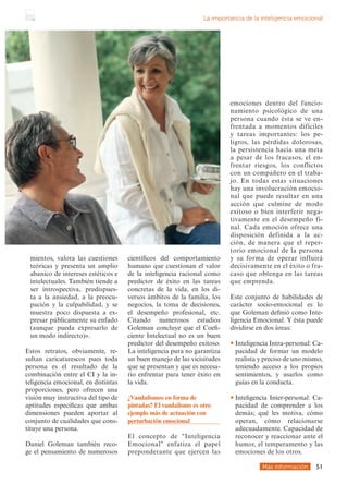mientos, valora las cuestiones
teóricas y presenta un amplio
abanico de intereses estéticos e
intelectuales. También tiende a
ser introspectiva, predispues-
ta a la ansiedad, a la preocu-
pación y la culpabilidad, y se
muestra poco dispuesta a ex-
presar públicamente su enfado
(aunque pueda expresarlo de
un modo indirecto)».
Estos retratos, obviamente, re-
sultan caricaturescos pues toda
persona es el resultado de la
combinación entre el CI y la in-
teligencia emocional, en distintas
proporciones, pero ofrecen una
visión muy instructiva del tipo de
aptitudes específicas que ambas
dimensiones pueden aportar al
conjunto de cualidades que cons-
tituye una persona.
Daniel Goleman también reco-
ge el pensamiento de numerosos
científicos del comportamiento
humano que cuestionan el valor
de la inteligencia racional como
predictor de éxito en las tareas
concretas de la vida, en los di-
versos ámbitos de la familia, los
negocios, la toma de decisiones,
el desempeño profesional, etc.
Citando numerosos estudios
Goleman concluye que el Coefi-
ciente Intelectual no es un buen
predictor del desempeño exitoso.
La inteligencia pura no garantiza
un buen manejo de las vicisitudes
que se presentan y que es necesa-
rio enfrentar para tener éxito en
la vida.
Más información 51
La importancia de la inteligencia emocional
¿Vandalismos en forma de
pintadas? El vandalismo es otro
ejemplo más de actuación con
perturbación emocional
El concepto de Inteligencia
Emocional enfatiza el papel
preponderante que ejercen las
emociones dentro del funcio-
namiento psicológico de una
persona cuando ésta se ve en-
frentada a momentos difíciles
y tareas importantes: los pe-
ligros, las pérdidas dolorosas,
la persistencia hacia una meta
a pesar de los fracasos, el en-
frentar riesgos, los conflictos
con un compañero en el traba-
jo. En todas estas situaciones
hay una involucración emocio-
nal que puede resultar en una
acción que culmine de modo
exitoso o bien interferir nega-
tivamente en el desempeño fi-
nal. Cada emoción ofrece una
disposición definida a la ac-
ción, de manera que el reper-
torio emocional de la persona
y su forma de operar influirá
decisivamente en el éxito o fra-
caso que obtenga en las tareas
que emprenda.
Este conjunto de habilidades de
carácter socio-emocional es lo
que Goleman definió como Inte-
ligencia Emocional. Y ésta puede
dividirse en dos áreas:
• 
Inteligencia Intra-personal: Ca-
pacidad de formar un modelo
realista y preciso de uno mismo,
teniendo acceso a los propios
sentimientos, y usarlos como
guías en la conducta.
• 
Inteligencia Inter-personal: Ca-
pacidad de comprender a los
demás; qué les motiva, cómo
operan, cómo relacionarse
adecuadamente. Capacidad de
reconocer y reaccionar ante el
humor, el temperamento y las
emociones de los otros.
 