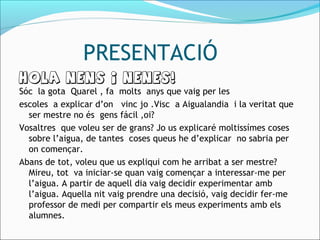 PRESENTACIÓ
HOLA NENS I NENES!
Sóc la gota Quarel , fa molts anys que vaig per les
escoles a explicar d’on vinc jo .Visc a Aigualandia i la veritat que
ser mestre no és gens fácil ,oi?
Vosaltres que voleu ser de grans? Jo us explicaré moltissímes coses
sobre l’aigua, de tantes coses queus he d’explicar no sabria per
on començar.
Abans de tot, voleu que us expliqui com he arribat a ser mestre?
Mireu, tot va iniciar-se quan vaig començar a interessar-me per
l’aigua. A partir de aquell dia vaig decidir experimentar amb
l’aigua. Aquella nit vaig prendre una decisió, vaig decidir fer-me
professor de medi per compartir els meus experiments amb els
alumnes.
 