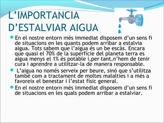 L’IMPORTANCIA
D’ESTALVIAR AIGUA
En el nostre entorn més immediat disposem d’un sens fi
de situacions en les quants podem arribar a estalvia
aigua. Tots sabem que l’aigua és un be escàs. Encara
que quasi el 70% de la superfície del planeta terra es
aigua menys el 1% és potable i,per tant,n’hem de tenir
cura i aprendre a utilitzar-la de manera responsable.
 L’aigua no només serveix per beure, sinó que s’utilitza
també com a tractament de moltes malalties i a més a
favoreix el benestar i l’estat físic general.
En el nostre entorn més immediat disposem d’un sens fi
de situacions en les quals podem arribar a estalviar.
 
 