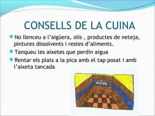CONSELLS DE LA CUINA
No llenceu a l’aigüera, olis , productes de neteja,
pintures dissolvents i restes d’aliments.
Tanqueu les aixetes que perdin aigua
Rentar els plats a la pica amb el tap posat i amb
l’aixeta tancada
 