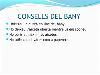 CONSELLS DEL BANY
Utilitzeu la dutxa en lloc del bany
No deixeu l’aixeta oberta mentre us ensaboneu
No obrir al màxim les aixetes
No utilitzeu el vàter com a paperera
 
 