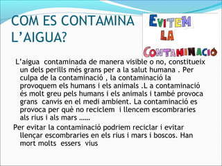 COM ES CONTAMINA
L’AIGUA?
L’aigua contaminada de manera visible o no, constitueix
un dels perills més grans per a la salut humana . Per
culpa de la contaminació , la contaminació la
provoquem els humans i els animals .L a contaminació
és molt greu pels humans i els animals i també provoca
grans canvis en el medi ambient. La contaminació es
provoca per què no reciclem i llencem escombraries
als rius i als mars ……
Per evitar la contaminació podriem reciclar i evitar
llençar escombraries en els rius i mars i boscos. Han
mort molts essers vius
 